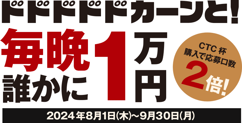 ドドドドドカーンと！毎晩誰かに1万円 CTC杯購入で応募口数2倍！