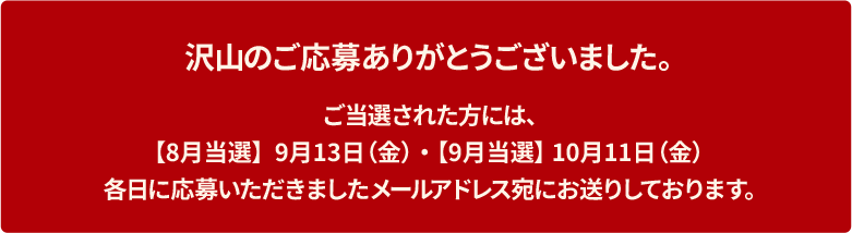 沢山のご応募ありがとうございました。ご当選された方には、【8月当選】  9月13日（金）・ 【9月当選】 10月11日（金）各日に応募いただきましたメールアドレス宛にお送りしております。